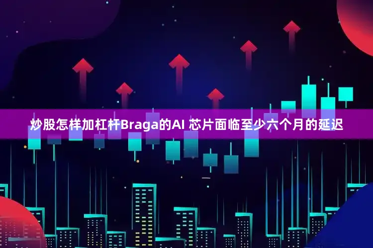 炒股怎样加杠杆Braga的AI 芯片面临至少六个月的延迟