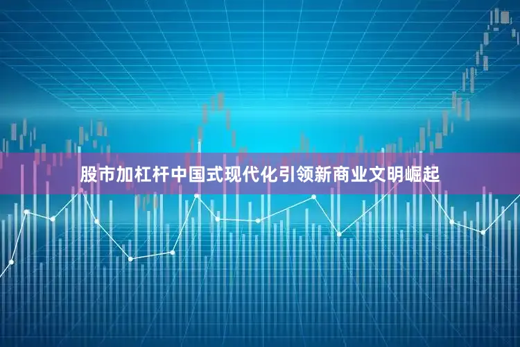 股市加杠杆中国式现代化引领新商业文明崛起