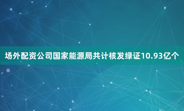 场外配资公司国家能源局共计核发绿证10.93亿个