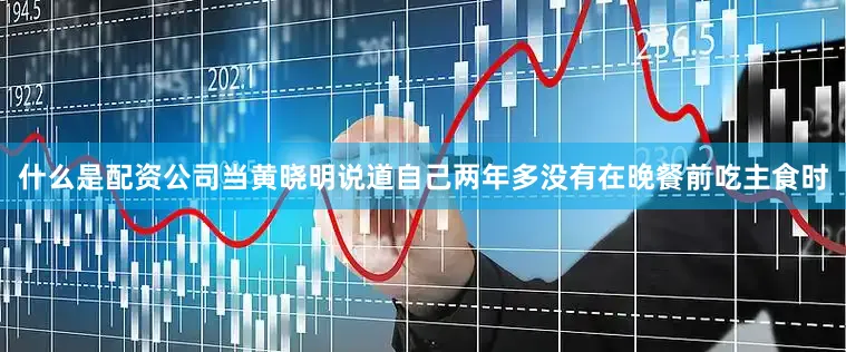 什么是配资公司当黄晓明说道自己两年多没有在晚餐前吃主食时
