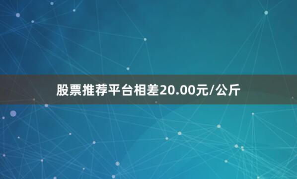 股票推荐平台相差20.00元/公斤