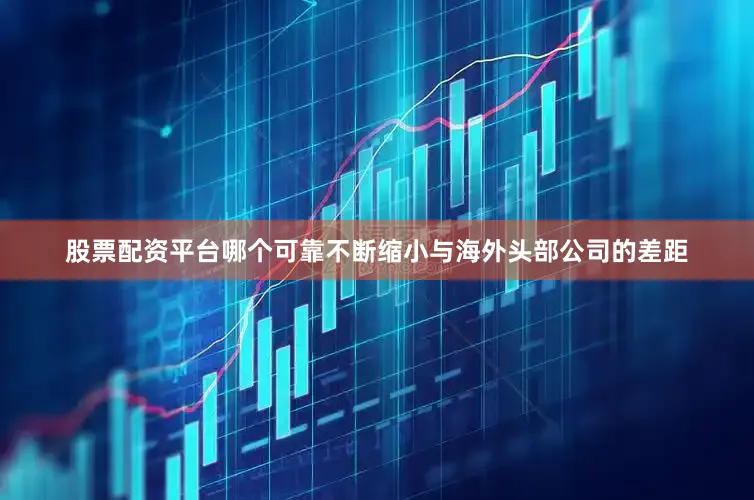 股票配资平台哪个可靠不断缩小与海外头部公司的差距