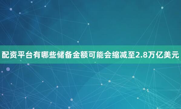 配资平台有哪些储备金额可能会缩减至2.8万亿美元
