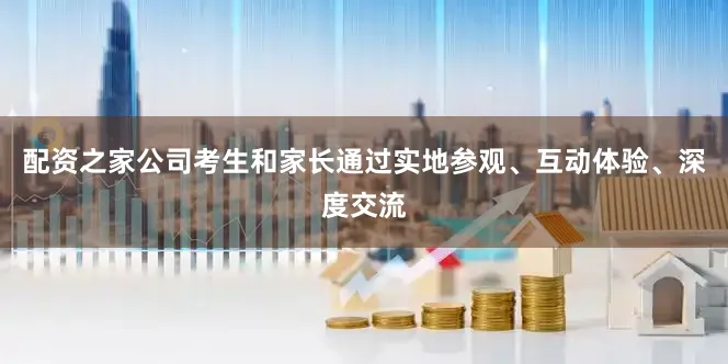 配资之家公司考生和家长通过实地参观、互动体验、深度交流