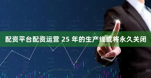 配资平台配资运营 25 年的生产线或将永久关闭