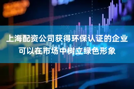上海配资公司获得环保认证的企业可以在市场中树立绿色形象