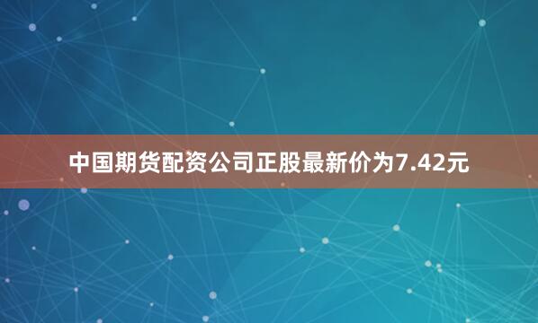 中国期货配资公司正股最新价为7.42元