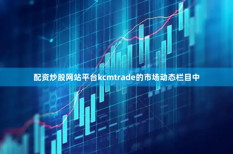 配资炒股网站平台kcmtrade的市场动态栏目中