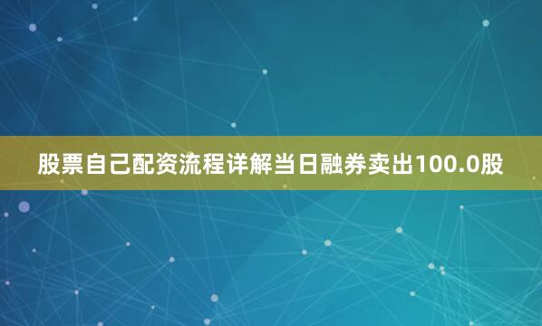 股票自己配资流程详解当日融券卖出100.0股