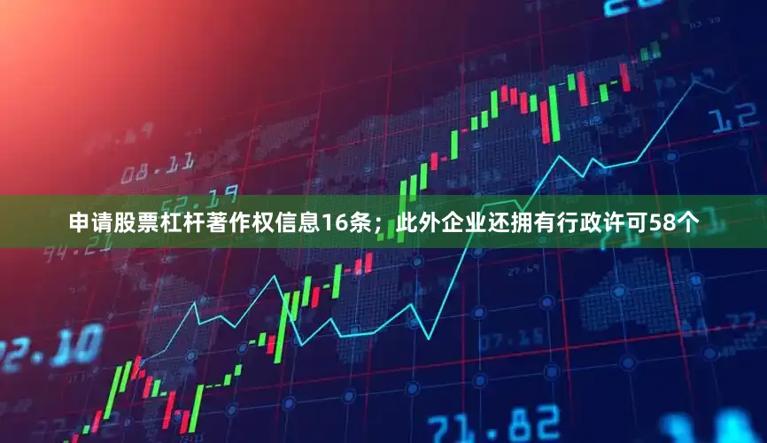 申请股票杠杆著作权信息16条；此外企业还拥有行政许可58个
