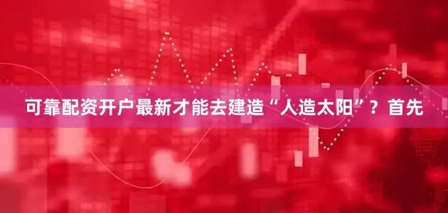 可靠配资开户最新才能去建造“人造太阳”？首先