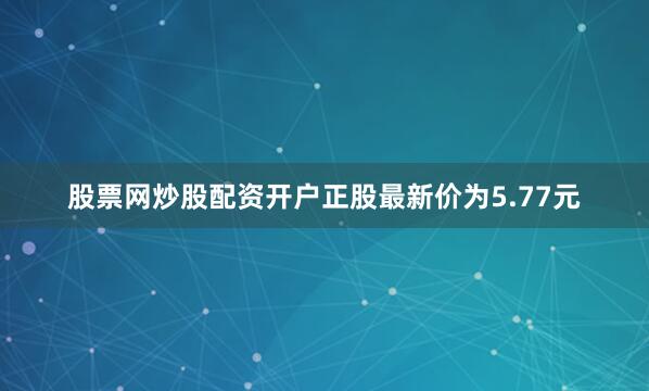 股票网炒股配资开户正股最新价为5.77元