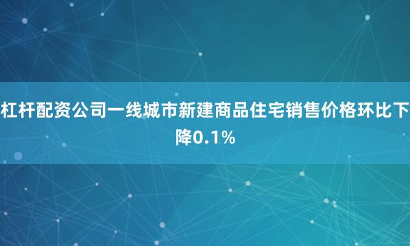 杠杆配资公司一线城市新建商品住宅销售价格环比下降0.1%